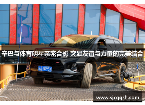 辛巴与体育明星亲密合影 突显友谊与力量的完美结合